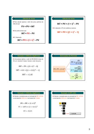 Cálculo do Juros                                         Cálculo do Juros

  Para calcular apenas o valor dos juros, partimos da
                                                                                           n
idéia de que:                                                  INT = PV × (1 + i) – PV
                FV = PV + INT
                                                         E, deixando o PV em evidência, teremos:

  Daí pode-se dizer que:
                                                               INT = PV × [(1 + i)n – 1]
                INT = FV – PV
  E, finalmente:

        INT = PV × (1 + i)n – PV




        Exemplo 2 (Método Algébrico)                                Derivações da Fórmula

  Uma pessoa aplicou o valor de R$ 600,00 à taxa de
2% a.m. durante 5 meses. Calcule o valor dos juros.
                                                                                                   .


                                                                                  n
                                                         FV  PV         1 i                        .




        Exemplo 3 (Método Algébrico)                                    Exemplo 3 (HP-12C)

  Calcule o montante para um principal de R$ 1.470,00    Calcule o montante para um principal de R$ 1.470,00
a uma taxa de 2,00% a.m. num prazo de 5 meses           a uma taxa de 2,00% a.m. num prazo de 5 meses



                                                                    f       FIN
                                                                   1470 PV

                                                                        2     i

                                                                        5    n

                                                                            FV        – 1.623,00




                                                                                                               3
 