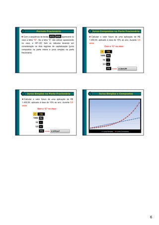 Período Fracionário                        Juros Compostos na Parte Fracionária

  Com a seqüência de teclas STO       EEX aparecerá no       Calcular o valor futuro de uma aplicação de R$
visor a letra “C”. Se a letra “C” não estiver aparecendo   1.450,00, aplicado à taxa de 15% ao ano, durante 3,5
no visor, a HP-12C fará os cálculos levando em             anos
consideração os dois regimes de capitalização (juros                        Com o “C” no visor:
compostos na parte inteira e juros simples na parte
fracionária)                                                           f        FIN
                                                                      1450 PV

                                                                           15   i
                                                                           3,5 n

                                                                                FV       2.364,89




       Juros Simples na Parte Fracionária                           Juros Simples e Compostos

  Calcular o valor futuro de uma aplicação de R$
1.450,00, aplicado à taxa de 15% ao ano, durante 3,5
anos
                    Sem o “C” no visor:

               f        FIN
               1450 PV

                   15   i
                   3,5 n

                        FV       2.370,67




                                                                                                                  6
 