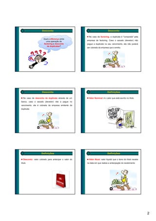 Desconto                                                 Desconto

                                                        No caso de factoring, a duplicata é "comprada" pela
                      Qual a diferença entre
                                                      empresa de factoring. Caso o sacado (devedor) não
                        uma operação de
                      factoring e desconto            pague a duplicata no seu vencimento, ela não poderá
                         de duplicatas?
                                                      ser cobrada da empresa que a emitiu




                    Desconto                                                Definições

  No caso de desconto de duplicata através de um        Valor Nominal: é o valor que está escrito no título
banco, caso o sacado (devedor) não a pague no
vencimento, ela é cobrada da empresa emitente da
duplicata




                    Definições                                              Definições

  Desconto: valor cobrado para antecipar o valor do     Valor Atual: valor líquido que o dono do título recebe
título                                                na data em que realiza a antecipação do recebimento




                                                                                                                 2
 