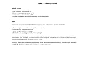 SISTEMA SAC CORRIGIDO

Dados de Entrada:

a) Valor financiado: armazenar em "PV"
b) Número de prestações: armazenar em "n"
c) Taxa mensal de juros: armazenar em "i"
 )                 j
d) Variação do indexador (%) referente ao primeiro mês: armazenar em R0



Saídas:

Pressionando‐se sucessivamente a tecla "R/S", aparecerão no visor, pela ordem, as seguintes informações:

a) O valor corrigido da parcela de amortização da primeira prestação
b) O valor dos juros da primeira prestação
c) O valor corrigido da primeira prestação
d) O saldo devedor após o pagamento da primeira prestação

Caso a variação do indexador seja a mesma para o mês seguinte, basta continuar pressionando seguidamente a tecla "R/S" para
aparecerem no visor, pela ordem, os valores corrigidos a partir da segunda prestação; e caso as variações sejam as mesmas para
aparecerem no visor pela ordem os valores corrigidos a partir da segunda prestação; e caso as variações sejam as mesmas para
todos os meses, basta proceder da mesma forma até o final.

Entretanto, se a variação do indexador correspondente ao mês seguinte for diferente, armazenar a nova variação no Registrador
zero (R0) logo após a informação do saldo devedor referente ao mês anterior.
 