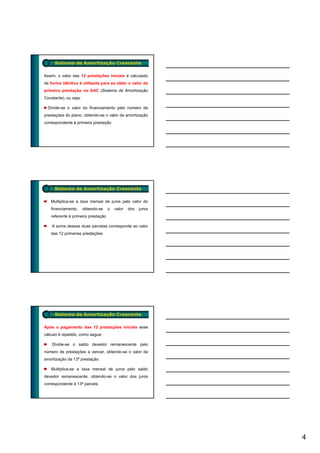 Sistema de Amortização Crescente

Assim, o valor das 12 prestações iniciais é calculado
de forma idêntica à utilizada para se obter o valor da
primeira prestação no SAC (Sistema de Amortização
Constante), ou seja:

  Divide-se o valor do financiamento pelo número de
prestações do plano, obtendo-se o valor da amortização
correspondente à primeira prestação




     Sistema de Amortização Crescente

   Multiplica-se a taxa mensal de juros pelo valor do
   financiamento,      obtendo-se   o   valor   dos   juros
   referente à primeira prestação

    A soma dessas duas parcelas corresponde ao valor
   das 12 primeiras prestações




     Sistema de Amortização Crescente

Após o pagamento das 12 prestações iniciais esse
cálculo é repetido, como segue:

    Divide-se o saldo devedor remanescente pelo
número de prestações a vencer obtendo-se o valor da
                       vencer,
amortização da 13ª prestação

   Multiplica-se a taxa mensal de juros pelo saldo
devedor remanescente, obtendo-se o valor dos juros
correspondente à 13ª parcela




                                                              4
 
