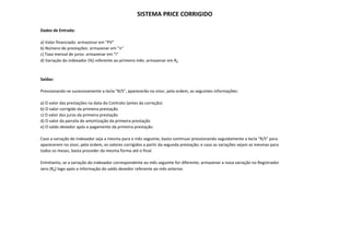 SISTEMA PRICE CORRIGIDO

Dados de Entrada:

a) Valor financiado: armazenar em "PV"
b) Número de prestações: armazenar em "n"
c) Taxa mensal de juros: armazenar em "i"
 )                 j
d) Variação do indexador (%) referente ao primeiro mês: armazenar em R0



Saídas:

Pressionando‐se sucessivamente a tecla "R/S", aparecerão no visor, pela ordem, as seguintes informações:

a) O valor das prestações na data do Contrato (antes da correção)
b) O valor corrigido da primeira prestação
c) O valor dos juros da primeira prestação
d) O valor da parcela de amortização da primeira prestação
e) O saldo devedor após o pagamento da primeira prestação

Caso a variação do indexador seja a mesma para o mês seguinte, basta continuar pressionando seguidamente a tecla  R/S para
Caso a variação do indexador seja a mesma para o mês seguinte basta continuar pressionando seguidamente a tecla "R/S" para
aparecerem no visor, pela ordem, os valores corrigidos a partir da segunda prestação; e caso as variações sejam as mesmas para
todos os meses, basta proceder da mesma forma até o final.

Entretanto, se a variação do indexador correspondente ao mês seguinte for diferente, armazenar a nova variação no Registrador
zero (R0) l
     (R ) logo após a informação do saldo devedor referente ao mês anterior.
                 ó i f         ã d    ld d d        f           ê       i
 