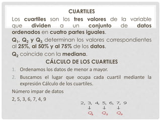 CUARTILES 
Los cuartiles son los tres valores de la variable 
que dividen a un conjunto de datos 
ordenados en cuatro partes iguales. 
Q1, Q2 y Q3 determinan los valores correspondientes 
al 25%, al 50% y al 75% de los datos. 
Q2 coincide con la mediana. 
CÁLCULO DE LOS CUARTILES 
1. Ordenamos los datos de menor a mayor. 
2. Buscamos el lugar que ocupa cada cuartil mediante la 
expresión Cálculo de los cuartiles. 
Número impar de datos 
2, 5, 3, 6, 7, 4, 9 
 