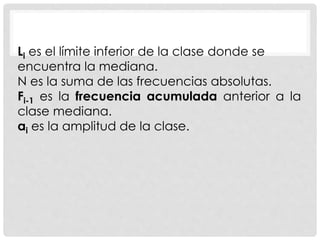 Li es el límite inferior de la clase donde se 
encuentra la mediana. 
N es la suma de las frecuencias absolutas. 
Fi-1 es la frecuencia acumulada anterior a la 
clase mediana. 
ai es la amplitud de la clase. 
 
