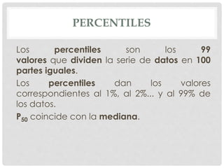 PERCENTILES 
Los percentiles son los 99 
valores que dividen la serie de datos en 100 
partes iguales. 
Los percentiles dan los valores 
correspondientes al 1%, al 2%... y al 99% de 
los datos. 
P50 coincide con la mediana. 
 