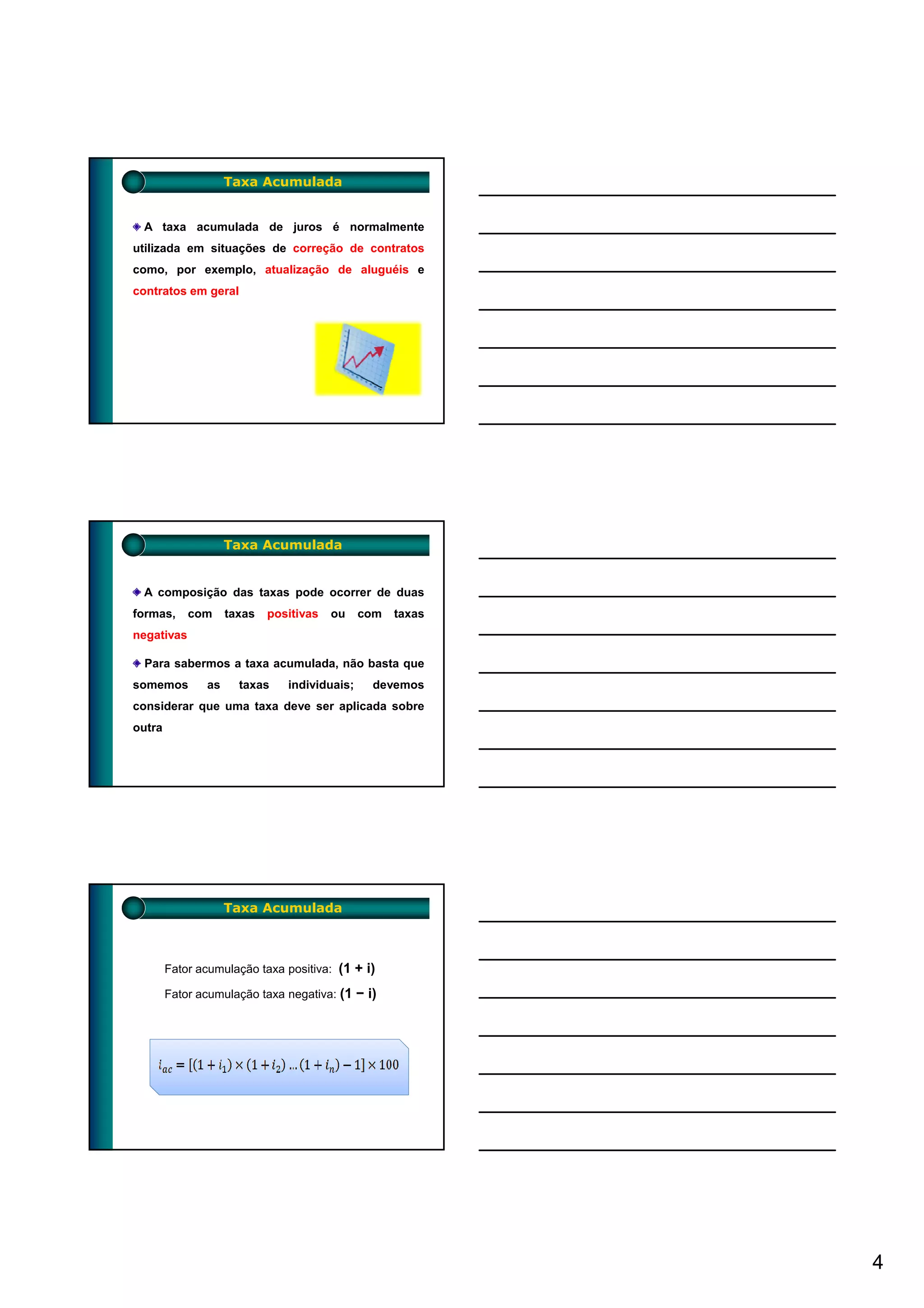 Taxa Acumulada


 A taxa acumulada de juros é normalmente
utilizada em situações de correção de contratos
como, por exemplo, atualização de aluguéis e
contratos em geral




                    Taxa Acumulada


 A composição das taxas pode ocorrer de duas
formas,     com     taxas   positivas   ou    com   taxas
negativas

 Para sabermos a taxa acumulada, não basta que
somemos        as     taxas    individuais;    devemos
considerar que uma taxa deve ser aplicada sobre
outra




                    Taxa Acumulada



        Fator acumulação taxa positiva: (1 + i)

        Fator acumulação taxa negativa: (1 − i)




                                                            4
 