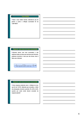 Taxa Média

  Qual a taxa média mensal, sabendo-se que de
janeiro a junho a inflação acumulada foi de
7,867199%?




   Separar uma taxa de taxa acumulada

  Quando temos uma taxa acumulada e não
sabemos todas as taxas que serviram para formá-la,
podemos encontrar a taxa que não temos. Isso é
feito com a fórmula:




   Separar uma taxa de taxa acumulada

  Uma empresa pretende zerar a inflação do ano,
que foi de 13,74%. Sabendo que concedeu, a título
de antecipação, durante o período, 3%, 4,2% e 2,4%,
quando por cento ainda deverá conceder de
reajuste salarial?




                                                      6
 