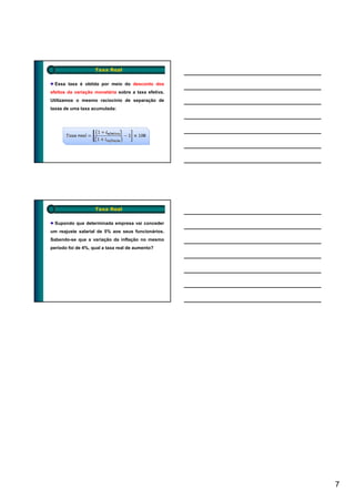 Taxa Real

  Essa taxa é obtida por meio do desconto dos
efeitos da variação monetária sobre a taxa efetiva.
Utilizamos o mesmo raciocínio de separação de
taxas de uma taxa acumulada:




                    Taxa Real

  Supondo que determinada empresa vai conceder
um reajuste salarial de 5% aos seus funcionários.
Sabendo-se que a variação da inflação no mesmo
período foi de 4%, qual a taxa real de aumento?




                                                      7
 