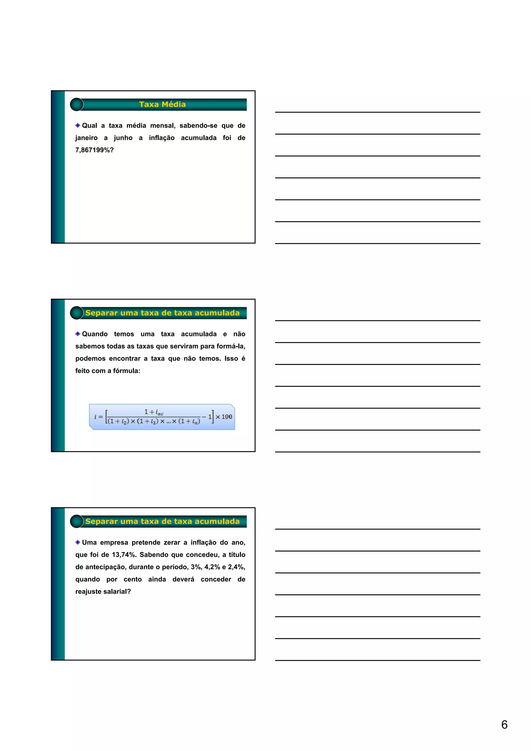 Taxa Média

  Qual a taxa média mensal, sabendo-se que de
janeiro a junho a inflação acumulada foi de
7,867199%?




   Separar uma taxa de taxa acumulada

  Quando temos uma taxa acumulada e não
sabemos todas as taxas que serviram para formá-la,
podemos encontrar a taxa que não temos. Isso é
feito com a fórmula:




   Separar uma taxa de taxa acumulada

  Uma empresa pretende zerar a inflação do ano,
que foi de 13,74%. Sabendo que concedeu, a título
de antecipação, durante o período, 3%, 4,2% e 2,4%,
quando por cento ainda deverá conceder de
reajuste salarial?




                                                      6
 
