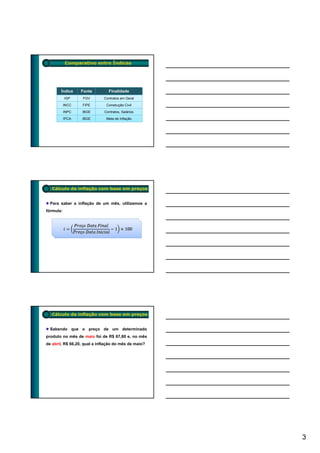 Comparativo entre Índices




       Índice     Fonte         Finalidade
           IGP     FGV       Contratos em Geral
           INCC   FIPE         Construção Civil
           INPC   IBGE        Contratos, Salários
           IPCA   IBGE         Meta de Inflação




   Cálculo da inflação com base em preços


  Para saber a inflação de um mês, utilizamos a
fórmula:




   Cálculo da inflação com base em preços


  Sabendo que o preço de um determinado
produto no mês de maio foi de R$ 67,80 e, no mês
de abril, R$ 66,20, qual a inflação do mês de maio?




                                                      3
 