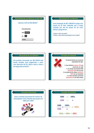 Percentual de um Número na HP-12C                   Percentual de um Número


       Quanto é 23% de R$ 300,00?            Uma prestação de R$ 1.000,00 foi paga com
                                             atraso de 23 dias. Sabendo que a multa
                                             cobrada por dia de atraso foi de 0,3%
           Procedimentos:
                                             (linear), pergunta-se:
                                             (linear) pergunta se:

           300   ENTER
                                              Qual o valor da multa?
                                              Qual o valor total da prestação (com multa)?
           23    %

            69,00




        Percentual de um Número                           Variação Percentual


Um produto anunciado por R$ 230,00 está                           É comum lermos ou ouvirmos
                                                                          expressões do tipo:
sendo vendido, para pagamento a vista,
com desconto de 5%. Qual o valor a vista a
                                                                 meu dinheiro cresceu 12% em
ser pago pelo produto?                                                       menos de um mês
                                                                    as vendas da empresa Alfa
                                                                    cresceram 34% em um ano
                                                               as ações da Cia. Beta cresceram
                                                                         120% em um semestre
                                                                     o valor do dólar comercial
                                                                  decresceu 5% em dois meses




           Variação Percentual                            Variação Percentual


 Qual a variação porcentual do número de               1000       →      100%
empregados numa empresa que passou de
              1000 para 1250?                          1250       →         x

                                                   1000         100%
                                                           =               → 125%
                                                   1250            x

                                                     125% – 100% = 25%




                                                                                                  11
 