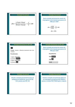 Variação Percentual                              Variação Percentual


                                                      Qual a variação porcentual do número de
                                                     empregados numa empresa que passou de
                                                                   1000 para 1250?




       Variação Percentual na HP-12C                      Variação Percentual na HP-12C

                                                      Qual a variação porcentual do número de
                                                     empregados numa empresa que passou de
Função: Calcula a diferença percentual entre dois                  1000 para 1250?
números.

Procedimentos:                                                  Procedimentos:
                                                                Procedimentos


1) digite o Valor Base                                          1000 ENTER

2) pressione ENTER
                                                                1250
3) digite o Outro Valor
4) pressione                                                     25,00




               Variação Percentual                              Variação Percentual


 Calcule a variação porcentual do preço do           Calcule a variação porcentual do salário de
  quilograma da abobrinha, que era de R$             um empregado que ganhava R$ 2.000,00 e
        1,30 e passou para R$ 1,65.                 passou a receber R$ 2.700,00 após o reajuste.




                                                                                                    12
 
