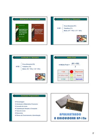 Bibliografia Recomendada                   Avaliação 1.º Bimestre



                                                  Prova Bimestral (P1)
                                          B1      Trabalhos (T1)
                                                  Média: (P1 * 70%) + (T1 * 30%)




       Avaliação 2.º Bimestre                           Média Final



         Prova Bimestral (P2)                                  (B1 + B2)
                                            Média Final =
 B2      Trabalhos (T2)                                             2
         Média: (P2 * 70%) + (T2 * 30%)

                                               < 3,0                 Reprovado

                                          >= 3,0 e < 5,0                 Exame

                                               >= 5,0                 Aprovado




       Conteúdo Programático



Porcentagem
Introdução à Matemática Financeira
Conceito de Juros
Capitalização Simples e Composta
Taxas de Juros
Descontos
Planos de Financiamento e Amortização




                                                                                   2
 