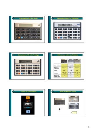 Calculadora HP-12C Gold               Calculadora HP-12C Platinum




Calculadora HP-12C Prestige            Diferenças entre os Modelos




                              Lógica de Entrada       RPN            RPN e ALG         RPN e ALG

                              Memória de
                                                    99 Passos        400 Passos         400 Passos
                              Programação

                              Fuções                  + 120             + 130             + 130

                                                  12,70 × 7,87 ×   12,9 x 7,9 x 1,50 12,9 × 7,9 × 1,50
                              Dimensões
                                                     1,52 cm              cm                cm

                              Memória para
                                                       20                 30                30
                              Fluxo de Caixa




   Teclas da Calculadora                       Sinal de Bateria Fraca




                                                                                                         3
 