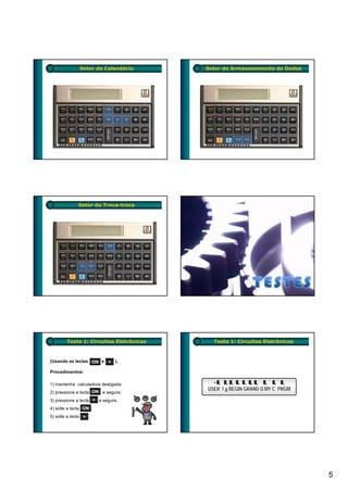 Setor de Calendário        Setor de Armazenamento de Dados




              Setor do Troca-troca




        Teste 1: Circuitos Eletrônicos     Teste 1: Circuitos Eletrônicos



(Usando as teclas ON e × ).

Procedimentos:

1) mantenha calculadora desligada;         - 8 8, 8 8 8 8 8 8 8 8
                                             8, 8 8, 8, 8, 8, 8, 8, 8, 8,
                                         USER f g BEGIN GRAND D.MY C PRGM
2) pressione a tecla ON e segure;
3) pressione a tecla × e segure;
4) solte a tecla ON ;
5) solte a tecla × .




                                                                            5
 