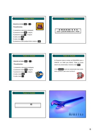 Teste 2: Visor                                    Teste 2: Visor



(Usando as teclas ON          e + ).

Procedimentos:

1) mantenha a calculadora desligada;                         - 8 8, 8 8 8 8 8 8 8 8
                                                               8, 8 8, 8, 8, 8, 8, 8, 8, 8,
                                                           USER f g BEGIN GRAND D.MY C PRGM
2) pressione a tecla ON e segure;
3) pressione a tecla +        e segure;
4) solte a tecla ON ;
5) solte a tecla +    ;
6) pressione e solte qualquer tecla, exceto a   ON .




                     Teste 3: Teclado                                  Teste 3: Teclado


                                                       6) Pressione todas as teclas da ESQUERDA para a
(Usando as teclas ON e               ).
                                                       DIREITA, de CIMA para BAIXO. Todas as teclas
 Procedimentos:
                                                       devem ser pressionadas, inclusive a tecla ON .

1) mantenha a calculadora desligada;
2) pressione a tecla ON e segure;                      A tecla ENTER deverá ser pressionada duas vezes,

3) pressione a tecla          e segure;                tanto na linha 3, bem como na linha 4.

4) solte a tecla ON ;
5) solte a tecla          ;




                     Teste 3: Teclado




                                   12




                                                                                                          6
 