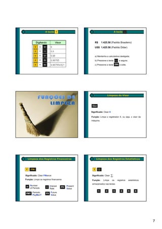 A tecla f                                                    A tecla .



                                                          R$       1.425,56 (Padrão Brasileiro)

                                                          US$ 1,425.56 (Padrão Dólar)


                                                          a) Mantenha a calculadora desligada;

                                                          b) Pressione a tecla       .    e segure;

                                                          c) Pressione a tecla ON e solte.




                                                                           Limpeza do Visor



                                                     CLx

                                                    Significado: Clear X

                                                    Função: Limpa o registrador X, ou seja, o visor da
                                                    máquina.




     Limpeza dos Registros Financeiros                     Limpeza dos Registros Estatísticos



 f     FIN                                            f        ∑

Significado: Clear FINance                           Significado: Clear
Função: Limpa os registros financeiros               Função:         Limpa    os         registros    estatísticos
                                                     armazenados nas teclas:
      Number              Interest        Present
 n                    i              PV
      of Periods          Rate            Value
                                                               1       2         3          4         5      6
        Periodic           Future
 PMT                 FV
        PayMenT            Value




                                                                                                                     7
 