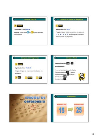 Limpeza PREFIX                            Limpeza de todos os Registros



 f       PREFIX                                      f     REG

Significado: Clear PREFIX                           Significado: Clear REG

Função: Limpa status g ou      f quando acionado    Função: Apaga todos os registros, ou seja, de

erroneamente                                        “0” a “9”, “.0” a “.9” e os registros financeiros,
                                                    ficando apenas os programas.




               Limpeza de Programas                                       Limpeza Total



                                                   (Usando as teclas       ON e − ).
     f   PRGM
                                                   Procedimentos:
Significado: Clear PRoGraM
                                                   1) mantenha a calculadora desligada;
Função: Limpa os programas introduzidos na
                                                   2) pressione a tecla ON e segure;
calculadora.
                                                   3) pressione a tecla    − e segure;

         P/R                                       4) solte a tecla ON ;
     f              f   PRGM          f   P/R
                                                   5) solte a tecla − ;




                                                                           Calendário




                                                         Novembro/1582               Novembro/4096




                                                                                                         8
 