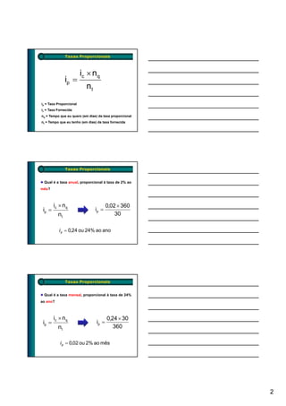 Taxas Proporcionais



                         ic × n q
               ip =
                           nt
ip = Taxa Proporcional
ic = Taxa Fornecida
nq = Tempo que eu quero (em dias) da taxa proporcional
nt = Tempo que eu tenho (em dias) da taxa fornecida




               Taxas Proporcionais


 Qual é a taxa anual, proporcional à taxa de 2% ao
mês?



        ic × n q                        0,02 × 360
 ip =                           ip =
          nt                                30

           i p = 0,24 ou 24% ao ano




               Taxas Proporcionais


 Qual é a taxa mensal, proporcional à taxa de 24%
ao ano?



        ic × n q                        0,24 × 30
 ip =                            ip =
          nt                               360

           i p = 0,02 ou 2% ao mês




                                                         2
 