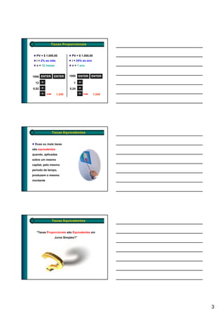 Taxas Proporcionais


   PV = $ 1.000,00          PV = $ 1.000,00
   i = 2% ao mês            i = 24% ao ano
   n = 12 meses             n = 1 ano


1000 ENTER     ENTER       1000 ENTER     ENTER

  12   ×                     1    ×

0,02   ×                   0,24   ×
       +           1.240          +           1.240




             Taxas Equivalentes


 Duas ou mais taxas
são equivalentes
quando, aplicadas
sobre um mesmo
  b
capital, pelo mesmo
período de tempo,
produzem o mesmo
montante




             Taxas Equivalentes


  “Taxas Proporcionais são Equivalentes em
               Juros Simples?”




                                                      3
 