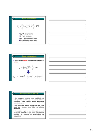 Taxas Equivalentes




            ⎧                ⎫
      ieq = ⎨(1 + ic ) QT − 1⎬ × 100
                      QQ


            ⎩                ⎭

            ieq = Taxa equivalente
            ic = Taxa conhecida
            QQ = Quanto eu quero (dias)
            QT = Quanto eu tenho (dias)




               Taxas Equivalentes


  Qual é a taxa mensal, equivalente à taxa de 24%
ao ano?


                ⎧                ⎫
          ieq = ⎨(1 + ic ) QT − 1⎬ × 100
                          QQ


                ⎩                ⎭


      ⎧                  ⎫
ieq = ⎨(1 + 0,24 )360 − 1⎬ × 100 = 1,81% ao mês
                   30


      ⎩                  ⎭




           Programando na HP-12C


  Um programa consiste numa seqüência de
instruções de operações que são introduzidas na
calculadora, para depois serem executadas
automaticamente;
  São aplicáveis quando temos que f
  S          á                    fazer uma
tarefa que consista numa série de cálculos
repetitivos;
  Cada dígito, vírgula ou tecla de função constitui-
se em uma instrução, a qual ocupa uma linha de
programa na memória de programação da
calculadora;




                                                       5
 