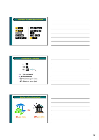 Programa de Taxas Equivalentes




f     P/R                     RCL       n       ENTER
f   PRGM                      RCL       0       ÷       yx
STO    0                      1     –
1     ENTER                   1   0         0       ×
RCL    i    %    +            f       P/R




           Como usar o Programa



            ic       i

            QQ       n

            QT       R/S                ieq


       ieq = Taxa equivalente
       ic = Taxa conhecida
       QQ = Quanto eu quero (dias)
       QT = Quanto eu tenho (dias)




       Qual a melhor alternativa?




                         ou


2% ao mês                               25% ao ano




                                                             6
 