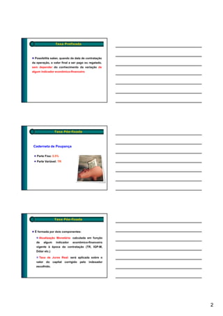 Taxa Prefixada



  Possibilita saber, quando da data de contratação
da operação, o valor final a ser pago ou regatado,
sem depender do conhecimento da variação de
algum indicador econômico-financeiro




                    Taxa Pós-fixada



Caderneta de Poupança

   Parte Fixa: 0,5%
   Parte Variável: TR




                    Taxa Pós-fixada


 É formada por dois componentes:

     Atualização Monetária: calculada em função
   de      algum     indicador    econômico-financeiro
   vigente à época da contratação (TR, IGP-M,
   Dólar etc.)

     Taxa de Juros Real: será aplicada sobre o
   valor    do     capital   corrigido   pelo   indexador
   escolhido.




                                                            2
 