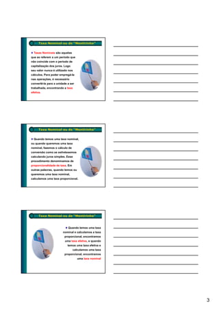 Taxa Nominal ou de “Mentirinha”


  Taxas Nominais são aquelas
que se referem a um período que
não coincide com o período de
capitalização dos juros. Logo
seu valor nunca é utilizado nos
cálculos. Para poder empregá-la
nas operações, é necessário
convertê-la para a unidade a ser
trabalhada, encontrando a taxa
efetiva.




      Taxa Nominal ou de “Mentirinha”


  Quando temos uma taxa nominal,
ou quando queremos uma taxa
nominal, fazemos o cálculo de
conversão como se estivéssemos
calculando juros simples. Esse
procedimento denominamos de
proporcionalidade de taxa. Em
outras palavras, quando temos ou
queremos uma taxa nominal,
calculamos uma taxa proporcional.




      Taxa Nominal ou de “Mentirinha”


                           Quando temos uma taxa
                       nominal e calculamos a taxa
                        proporcional, encontramos
                         uma taxa efetiva, e quando
                           temos uma taxa efetiva e
                                calculamos uma taxa
                        proporcional, encontramos
                                   uma taxa nominal




                                                      3
 