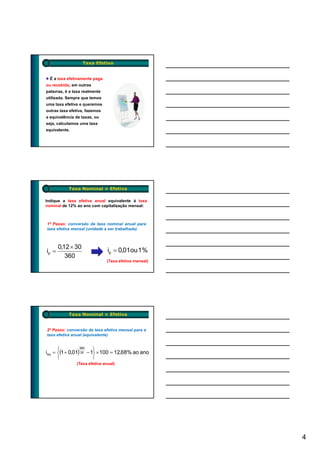 Taxa Efetiva


  É a taxa efetivamente paga
ou recebida; em outras
palavras, é a taxa realmente
utilizada. Sempre que temos
uma taxa efetiva e queremos
outras taxa efetiva, fazemos
a equivalência de taxas, ou
seja, calculamos uma taxa
equivalente.




           Taxa Nominal × Efetiva

Indique a taxa efetiva anual equivalente à taxa
nominal de 12% ao ano com capitalização mensal:



1º Passo: conversão da taxa nominal anual para
taxa efetiva mensal (unidade a ser trabalhada)



       0,12 × 30
ip =                           ip = 0,01ou 1%
          360
                               (Taxa efetiva mensal)




           Taxa Nominal × Efetiva


2º Passo: conversão da taxa efetiva mensal para a
taxa efetiva anual (equivalente)


      ⎧                 ⎫
ieq = ⎨(1 + 0,01) 30 − 1⎬ × 100 = 12,68% ao ano
                 360


      ⎩                 ⎭
               (Taxa efetiva anual)




                                                       4
 
