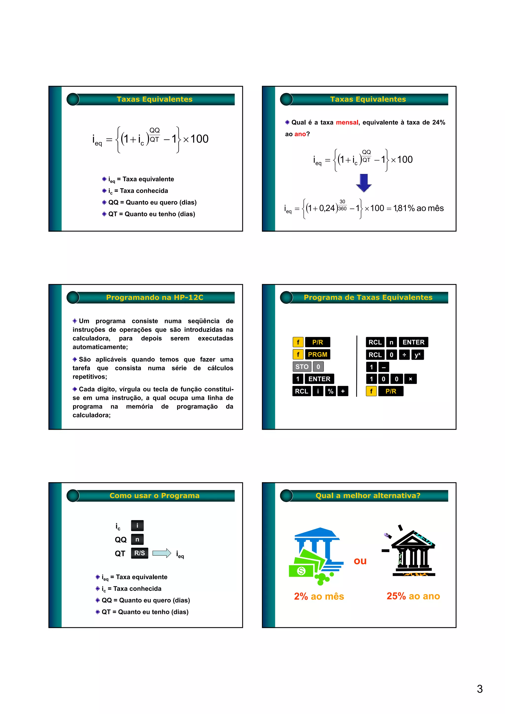Taxas Equivalentes                                       Taxas Equivalentes


                                                         Qual é a taxa mensal, equivalente à taxa de 24%
            ⎧                     ⎫
      ieq = ⎨(1 + ic )
                         QQ
                               − 1⎬ × 100
                                                       ao ano?
                         QT
            ⎩                     ⎭                                    ⎧                ⎫
                                                                 ieq = ⎨(1 + ic ) QT − 1⎬ × 100
                                                                                 QQ


                                                                       ⎩                ⎭
           ieq = Taxa equivalente
           ic = Taxa conhecida

                                                             ⎧                  ⎫
                                                       ieq = ⎨(1 + 0,24 )360 − 1⎬ × 100 = 1,81% ao mês
           QQ = Quanto eu quero (dias)                                    30

           QT = Quanto eu tenho (dias)                       ⎩                  ⎭




          Programando na HP-12C                               Programa de Taxas Equivalentes


  Um programa consiste numa seqüência de
instruções de operações que são introduzidas na
calculadora, para depois serem executadas
                                                          f      P/R                RCL       n       ENTER
automaticamente;
                                                          f   PRGM                  RCL       0       ÷       yx
  São aplicáveis quando temos que f
  S          á                    fazer uma
tarefa que consista numa série de cálculos                STO     0                 1     –
repetitivos;                                              1     ENTER               1   0         0       ×
  Cada dígito, vírgula ou tecla de função constitui-      RCL     i    %   +        f       P/R
se em uma instrução, a qual ocupa uma linha de
programa na memória de programação da
calculadora;




           Como usar o Programa                                  Qual a melhor alternativa?



             ic     i

             QQ     n

             QT    R/S              ieq
                                                                               ou
         ieq = Taxa equivalente
         ic = Taxa conhecida
         QQ = Quanto eu quero (dias)                     2% ao mês                            25% ao ano
         QT = Quanto eu tenho (dias)




                                                                                                                   3
 
