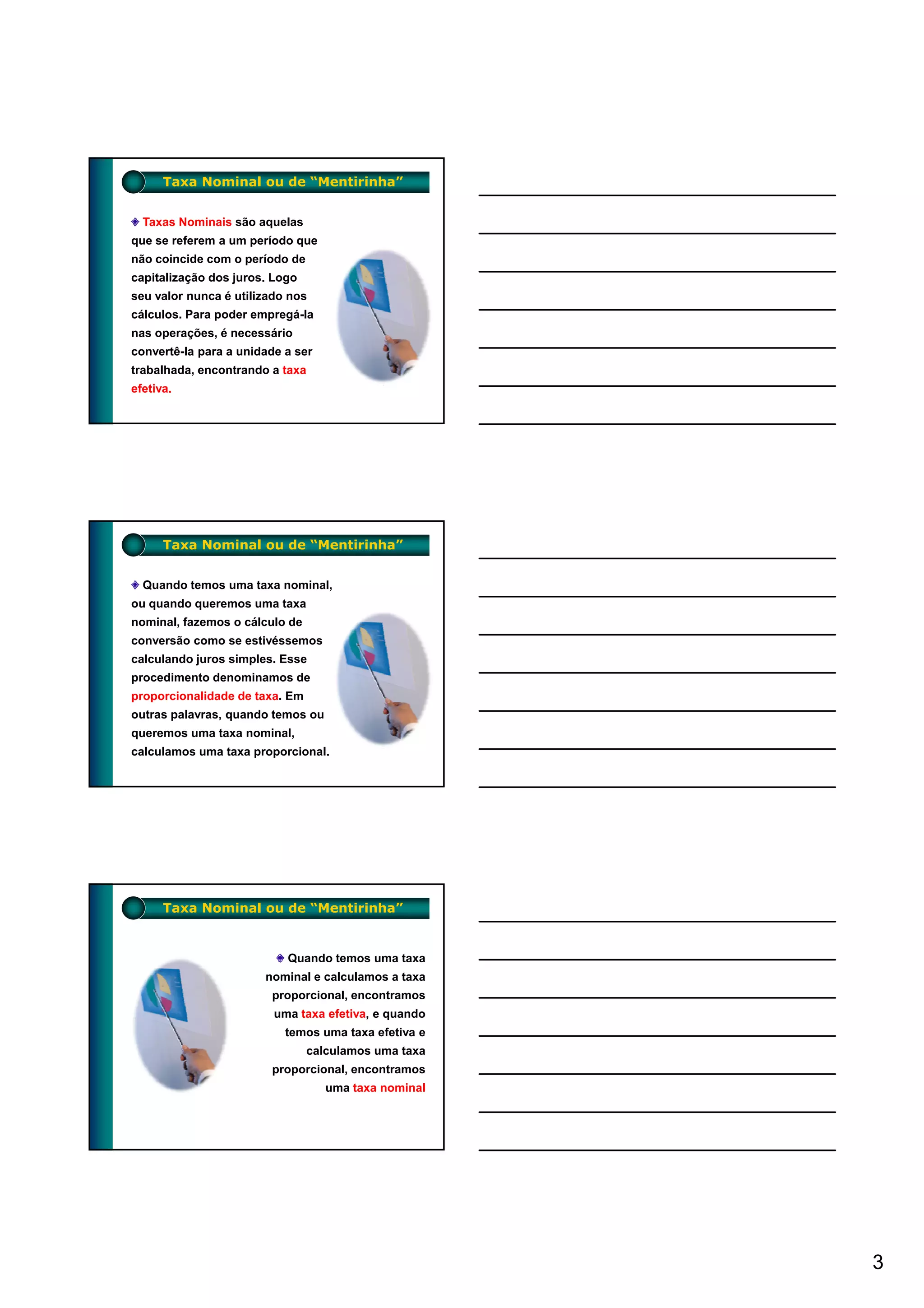 Taxa Nominal ou de “Mentirinha”


  Taxas Nominais são aquelas
que se referem a um período que
não coincide com o período de
capitalização dos juros. Logo
seu valor nunca é utilizado nos
cálculos. Para poder empregá-la
nas operações, é necessário
convertê-la para a unidade a ser
trabalhada, encontrando a taxa
efetiva.




      Taxa Nominal ou de “Mentirinha”


  Quando temos uma taxa nominal,
ou quando queremos uma taxa
nominal, fazemos o cálculo de
conversão como se estivéssemos
calculando juros simples. Esse
procedimento denominamos de
proporcionalidade de taxa. Em
outras palavras, quando temos ou
queremos uma taxa nominal,
calculamos uma taxa proporcional.




      Taxa Nominal ou de “Mentirinha”


                           Quando temos uma taxa
                       nominal e calculamos a taxa
                        proporcional, encontramos
                         uma taxa efetiva, e quando
                           temos uma taxa efetiva e
                                calculamos uma taxa
                        proporcional, encontramos
                                   uma taxa nominal




                                                      3
 