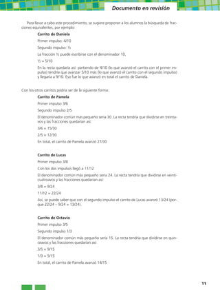 Documento en revisión

   Para llevar a cabo este procedimiento, se sugiere proponer a los alumnos la búsqueda de frac-
ciones equivalentes, por ejemplo:
          Carrito de Daniela
          Primer impulso: 4/10
          Segundo impulso: ½
          La fracción ½ puede escribirse con el denominador 10,
          ½ = 5/10
          En la recta quedaría así: partiendo de 4/10 (lo que avanzó el carrito con el primer im-
          pulso) tendría que avanzar 5/10 más (lo que avanzó el carrito con el segundo impulso)
          y llegaría a 9/10. Eso fue lo que avanzó en total el carrito de Daniela.


Con los otros carritos podría ser de la siguiente forma:
          Carrito de Pamela
          Primer impulso 3/6
          Segundo impulso 2/5
          El denominador común más pequeño sería 30. La recta tendría que dividirse en treinta-
          vos y las fracciones quedarían así:
          3/6 = 15/30
          2/5 = 12/30
          En total, el carrito de Pamela avanzó 27/30


          Carrito de Lucas
          Primer impulso 3/8
          Con los dos impulsos llegó a 11/12
          El denominador común más pequeño sería 24. La recta tendría que dividirse en veinti-
          cuatroavos y las fracciones quedarían así:
          3/8 = 9/24
          11/12 = 22/24
          Así, se puede saber que con el segundo impulso el carrito de Lucas avanzó 13/24 (por-
          que 22/24 – 9/24 = 13/24).


          Carrito de Octavio
          Primer impulso 3/5
          Segundo impulso 1/3
          El denominador común más pequeño sería 15. La recta tendría que dividirse en quin-
          ceavos y las fracciones quedarían así:
          3/5 = 9/15
          1/3 = 5/15
          En total, el carrito de Pamela avanzó 14/15




                                                                                                    11
 
