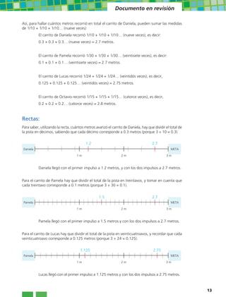 Documento en revisión

Así, para hallar cuántos metros recorrió en total el carrito de Daniela, pueden sumar las medidas
de 1/10 + 1/10 + 1/10… (nueve veces):
          El carrito de Daniela recorrió 1/10 + 1/10 + 1/10… (nueve veces), es decir:
          0.3 + 0.3 + 0.3… (nueve veces) = 2.7 metros.


          El carrito de Pamela recorrió 1/30 + 1/30 + 1/30… (veintisiete veces), es decir:
          0.1 + 0.1 + 0.1… (veintisiete veces) = 2.7 metros.


          El carrito de Lucas recorrió 1/24 + 1/24 + 1/24… (veintidós veces), es decir,
          0.125 + 0.125 + 0.125… (veintidós veces) = 2.75 metros.


          El carrito de Octavio recorrió 1/15 + 1/15 + 1/15… (catorce veces), es decir,
          0.2 + 0.2 + 0.2… (catorce veces) = 2.8 metros.



Rectas:
Para saber, utilizando la recta, cuántos metros avanzó el carrito de Daniela, hay que dividir el total de
la pista en décimos, sabiendo que cada décimo corresponde a 0.3 metros (porque 3 ÷ 10 = 0.3).

                                         1.2                                         2.7
Daniela                                                                                          META

                                   1m                            2m                           3m



          Daniela llegó con el primer impulso a 1.2 metros, y con los dos impulsos a 2.7 metros.


Para el carrito de Pamela hay que dividir el total de la pista en treintavos, y tomar en cuenta que
cada treintavo corresponde a 0.1 metros (porque 3 ÷ 30 = 0.1).


                                                  1.5                                2.7
 Pamela                                                                                          META

                                   1m                            2m                           3m



          Pamela llegó con el primer impulso a 1.5 metros y con los dos impulsos a 2.7 metros.


Para el carrito de Lucas hay que dividir el total de la pista en veinticuatroavos, y recordar que cada
veinticuatroavo corresponde a 0.125 metros (porque 3 ÷ 24 = 0.125).


                                      1.125                                           2.75
 Pamela                                                                                          META

                                   1m                            2m                           3m



          Lucas llegó con el primer impulso a 1.125 metros y con los dos impulsos a 2.75 metros.



                                                                                                            13
 