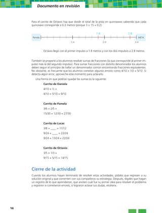 Documento en revisión


     Para el carrito de Octavio hay que dividir el total de la pista en quinceavos sabiendo que cada
     quinceavo corresponde a 0.2 metros (porque 3 ÷ 15 = 0.2).


                                                          1.8                        2.8
     Pamela                                                                                  META

                                     1m                         2m                         3m



              Octavio llegó con el primer impulso a 1.8 metros y con los dos impulsos a 2.8 metros.


     También se propone a los alumnos resolver sumas de fracciones (la que corresponde al primer im-
     pulso más la del segundo impulso). Para sumar fracciones con distinto denominador los alumnos
     deben seguir el principio de hallar un denominador común encontrando fracciones equivalentes.
     No obstante, es frecuente que los alumnos cometan algunos errores como 4/10 + 1/2 = 5/12. Si
     detecta algún error, aproveche este momento para aclararlo.
        Una forma en que podrían quedar las sumas es la siguiente:
              Carrito de Daniela
              4/10 + ½ =
              4/10 + 5/10 = 9/10


              Carrito de Pamela
              3/6 + 2/5 =
              15/30 + 12/30 = 27/30


              Carrito de Lucas
              3/8 + ____ = 11/12
              9/24 + ____ = 22/24
              9/24 + 13/24 = 22/24


              Carrito de Octavio
              3/5 + 1/3 =
              9/15 + 5/15 = 14/15



     Cierre de la actividad
     Cuando los alumnos hayan terminado de resolver estas actividades, pídales que regresen a su
     solución original y que comenten con sus compañeros su estrategia. Después, dígales que hagan
     un registro de lo que aprendieron, que anoten cuál fue su primer idea para resolver el problema
     y registren si cometieron errores, si lograron aclarar sus dudas, etcétera.




14
 