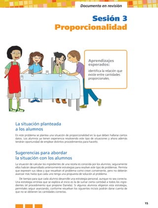 Documento en revisión


                                          Sesión 3
                                  Proporcionalidad



                                                               Aprendizajes
                                                               esperados:
                                                               identifica la relación que
                                                               existe entre cantidades
                                                               proporcionales.




La situación planteada
a los alumnos
En este problema se plantea una situación de proporcionalidad en la que deben hallarse ciertos
datos. Los alumnos ya tienen experiencia resolviendo este tipo de situaciones y ahora además
tendrán oportunidad de emplear distintos procedimientos para hacerlo.



Sugerencias para abordar
la situación con los alumnos
La situación de calcular los ingredientes de una receta es conocida por los alumnos; seguramente
ellos habrán desarrollado anteriormente estrategias para resolver este tipo de problemas. Permita
que expresen sus ideas y que resuelvan el problema como crean conveniente, pero no deberán
avanzar más hasta que cada uno tenga una propuesta de solución al problema.
   Dé tiempo para que cada alumno desarrolle una estrategia personal, aunque no sea correcta.
Una estrategia errónea que se explora al inicio es la de sumar cierta cantidad a todos los ingre-
dientes (el procedimiento que propone Daniela). Si algunos alumnos eligieron esta estrategia,
permítales seguir avanzando, conforme resuelvan los siguientes incisos podrán darse cuenta de
que no se obtienen las cantidades correctas.



                                                                                                    15
 