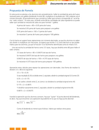 Documento en revisión

Propuesta de Pamela
En este punto se plantea a los alumnos otro procedimiento: hallar la cantidad de yema de huevo
necesaria para una galleta dividiendo 4 entre 80, multiplicar el resultado por 100 y obtener así el
número buscado. Al procedimiento que consiste en hallar qué número corresponde al 1 se le lla-
ma “valor unitario”. En este caso, al dividir entre 80 las cantidades de cada ingrediente se puede
saber qué cantidad se necesita de cada uno para hornear 1 galleta.
          4 yemas de huevo ÷ 80 = 0.05 yema de huevo
          Se necesita 0.05 yema de huevo para preparar una galleta
          0.05 yema de huevo × 100 = 5 yemas de huevo
          Se necesitan 5 yemas de huevo para preparar 100 galletas


Con la harina se sugiere hacer operaciones con números decimales, ya que los alumnos no saben
aún dividir ni multiplicar con fracciones. Se espera que escribir 3 ½ como decimal no sea proble-
mático para los alumnos, ya que la fracción ½ es fácilmente identificada como la mitad o 0.5.
   Una vez escrita la cantidad de harina como 3.5 tazas, hay que dividirla entre 80 para hallar el
valor unitario.
          3.5 tazas de harina ÷ 80 = 0.04375 de taza de harina.
          Se necesita 0.04375 de taza de harina para preparar una galleta.
          0.04375 de taza de harina × 100 = 4.375 tazas de harina.
          Se necesitan 4.375 tazas de harina para preparar 100 galletas.


Aproveche estos cálculos para repasar las operaciones con decimales. Una forma de resolver la
división 3.5 ÷ 80 es la siguiente:
          3.5 ÷ 10 = 0.35
          Si ese resultado (0.35) se divide entre 2, equivale a dividir la cantidad original (3.5) entre 20.
          0.35 ÷ 2 = 0.175
          Si se vuelve a dividir entre 2, es como si se dividiera la cantidad original entre 40.
          0.175 ÷ 2 = 0.0875
          Y dividirla nuevamente entre 2, equivale a dividir la cantidad original entre 80.
          0.0875 ÷ 2 = 0.04375


Usando la operación que los alumnos conocen, hay que “quitar” el punto decimal del dividendo,
es decir, hay que encontrar una operación equivalente en la que no haya punto decimal:

          80 3.5 = 800 35


          Como el dividendo es menor que el divisor, habrá que realizar otros pasos:
          		 0.
          800 350




                                                                                                               17
 