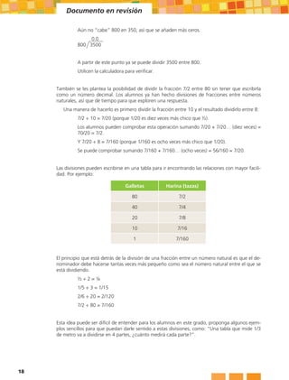 Documento en revisión

               Aún no “cabe” 800 en 350, así que se añaden más ceros.
               		 0.0
               800 3500


               A partir de este punto ya se puede dividir 3500 entre 800.
               Utilicen la calculadora para verificar.


     También se les plantea la posibilidad de dividir la fracción 7/2 entre 80 sin tener que escribirla
     como un número decimal. Los alumnos ya han hecho divisiones de fracciones entre números
     naturales, así que dé tiempo para que exploren una respuesta.
        Una manera de hacerlo es primero dividir la fracción entre 10 y el resultado dividirlo entre 8:
               7/2 ÷ 10 = 7/20 (porque 1/20 es diez veces más chico que ½).
               Los alumnos pueden comprobar esta operación sumando 7/20 + 7/20… (diez veces) =
               70/20 = 7/2.
               Y 7/20 ÷ 8 = 7/160 (porque 1/160 es ocho veces más chico que 1/20).
               Se puede comprobar sumando 7/160 + 7/160… (ocho veces) = 56/160 = 7/20.


     Las divisiones pueden escribirse en una tabla para ir encontrando las relaciones con mayor facili-
     dad. Por ejemplo:

                                       Galletas          Harina (tazas)

                                          80                    7/2

                                          40                    7/4

                                          20                    7/8

                                          10                   7/16

                                           1                  7/160


     El principio que está detrás de la división de una fracción entre un número natural es que el de-
     nominador debe hacerse tantas veces más pequeño como sea el número natural entre el que se
     está dividiendo.
               ½÷2=¼
               1/5 ÷ 3 = 1/15
               2/6 ÷ 20 = 2/120
               7/2 ÷ 80 = 7/160


     Esta idea puede ser difícil de entender para los alumnos en este grado, proponga algunos ejem-
     plos sencillos para que puedan darle sentido a estas divisiones, como: “Una tabla que mide 1/3
     de metro va a dividirse en 4 partes, ¿cuánto medirá cada parte?”.




18
 