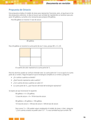Documento en revisión

Propuesta de Octavio
Esta propuesta emplea el modelo de áreas para representar fracciones; pero, al igual que en las
dos propuestas anteriores, la idea es buscar qué cantidad de ingredientes se necesitan para pre-
parar 20 galletas y sumarlos a los necesarios para preparar 80 galletas.
   Para 80 galletas se necesita ½ taza de azúcar.




                           80 galletas


Para 20 galletas se necesita la cuarta parte de esa ½ taza, porque 80 ÷ 4 = 20.




          El cuadrito de color representa la cuarta parte de ½.


Para los alumnos puede ser confuso entender esto: la cuarta parte de ½ no es igual a la cuarta
parte de un entero. Haga hincapié en que el rectángulo completo es un entero y pregunte:
   •	 ¿En cuántos cuadritos se dividió?
   •	 ¿Qué fracción representa cada cuadrito?
   •	 ¿Con cuántos de esos cuadritos se cubre ½?
   •	 La cuarta parte de ½, ¿qué fracción del total del rectángulo representa?


Se espera así que reconozcan lo siguiente:
          80 galletas ÷ 4 = 20 galletas.
          ½ taza de azúcar ÷ 4 = 1/8 de taza de azúcar.

          80 galletas + 20 galletas = 100 galletas.
          1/2 taza de azúcar + 1/8 taza de azúcar = 5/8 de taza de azúcar.

          Para sumar ½ + 1/8 pueden seguir empleando el modelo de áreas; o bien, pregunte:
          “¿Con cuántos octavos se puede cubrir ½?”. Y a esa cantidad hay que sumarle 1/8.



                                                                                                   19
 