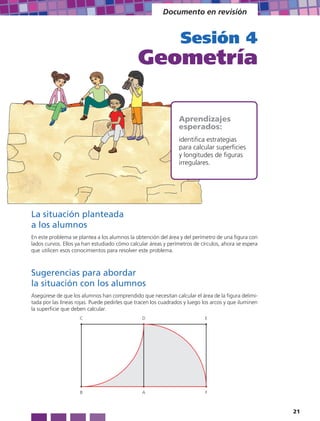 Documento en revisión


                                                                 Sesión 4
                                              Geometría

                                                                Aprendizajes
                                                                esperados:
                                                                identifica estrategias
                                                                para calcular superficies
                                                                y longitudes de figuras
                                                                irregulares.




La situación planteada
a los alumnos
En este problema se plantea a los alumnos la obtención del área y del perímetro de una figura con
lados curvos. Ellos ya han estudiado cómo calcular áreas y perímetros de círculos, ahora se espera
que utilicen esos conocimientos para resolver este problema.



Sugerencias para abordar
la situación con los alumnos
Asegúrese de que los alumnos han comprendido que necesitan calcular el área de la figura delimi-
tada por las líneas rojas. Puede pedirles que tracen los cuadrados y luego los arcos y que iluminen
la superficie que deben calcular.
                     C                          D                           E




                     B                          A                           F



                                                                                                      21
 