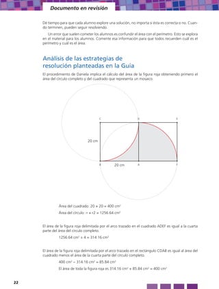 Documento en revisión

     Dé tiempo para que cada alumno explore una solución, no importa si ésta es correcta o no. Cuan-
     do terminen, pueden seguir resolviendo.
        Un error que suelen cometer los alumnos es confundir el área con el perímetro. Esto se explora
     en el material para los alumnos. Comente esa información para que todos recuerden cuál es el
     perímetro y cuál es el área.



     Análisis de las estrategias de
     resolución planteadas en la Guía
     El procedimiento de Daniela implica el cálculo del área de la figura roja obteniendo primero el
     área del círculo completo y del cuadrado que representa un mosaico.




                                         C                       D                        E




                                 20 cm




                                         B        20 cm          A                        F




               Área del cuadrado: 20 × 20 = 400 cm2
               Área del círculo: π × r2 = 1256.64 cm2


     El área de la figura roja delimitada por el arco trazado en el cuadrado ADEF es igual a la cuarta
     parte del área del círculo completo.
               1256.64 cm2 ÷ 4 = 314.16 cm2


     El área de la figura roja delimitada por el arco trazado en el rectángulo CDAB es igual al área del
     cuadrado menos el área de la cuarta parte del círculo completo.
               400 cm2 − 314.16 cm2 = 85.84 cm2
               El área de toda la figura roja es 314.16 cm2 + 85.84 cm2 = 400 cm2


22
 