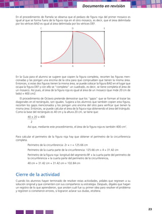 Documento en revisión

En el procedimiento de Pamela se observa que el pedazo de figura roja del primer mosaico es
igual al que se forma fuera de la figura roja en el otro mosaico, es decir, que el área delimitada
por los vértices BAD es igual al área delimitada por los vértices DEF.
                     C                          D                           E




                     B                          A                           F



En la Guía para el alumno se sugiere que copien la figura completa, recorten las figuras men-
cionadas y las pongan una encima de la otra para que comprueben que tienen la misma área.
Entonces, si estas dos figuras tienen la misma área, se puede colocar la figura BAD en el lugar que
ocupa la figura DEF y con ello se “completa” un cuadrado, es decir, se tiene completa el área de
un mosaico. Así pues, el área de la figura roja es igual al área de un mosaico (que mide 20 cm de
lado) = 400 cm2.
   El procedimiento de Octavio pretende demostrar que los “gajos” que se forman al trazar las
diagonales en el rectángulo, son iguales. Sugiera a los alumnos que también copien esta figura,
recorten los gajos mencionados y los pongan uno encima del otro para verificar que tienen la
misma área. Entonces, se puede calcular el área de la figura roja obteniendo el área del triángulo.
Como la base del rectángulo es 40 cm y la altura 20 cm, se tiene que:
          40 × 20 = 400
            2
          Así que, mediante este procedimiento, el área de la figura roja es también 400 cm2.


Para calcular el perímetro de la figura roja hay que obtener el perímetro de la circunferencia
completa.
          Perímetro de la circunferencia: 2r × π = 125.66 cm
          Perímetro de la cuarta parte de la circunferencia: 125.66 cm ÷ 4 = 31.42 cm
          Perímetro de la figura roja: longitud del segmento BF + la cuarta parte del perímetro de
          la circunferencia + la cuarta parte del perímetro de la circunferencia,
          40 cm + 31.42 cm + 31.42 cm = 102.84 cm



Cierre de la actividad
Cuando los alumnos hayan terminado de resolver estas actividades, pídales que regresen a su
solución original y que comenten con sus compañeros su estrategia. Después, dígales que hagan
un registro de lo que aprendieron, que anoten cuál fue su primer idea para resolver el problema
y registren si cometieron errores, si lograron aclarar sus dudas, etcétera.




                                                                                                      23
 