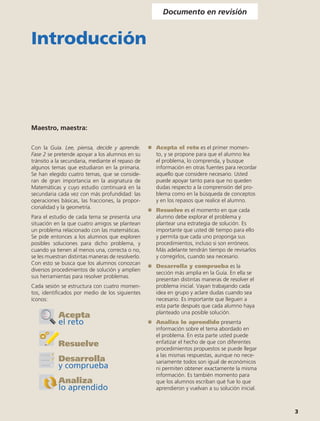Documento en revisión


Introducción



Maestro, maestra:

Con la Guía. Lee, piensa, decide y aprende.        	   Acepta el reto es el primer momen-
Fase 2 se pretende apoyar a los alumnos en su          to, y se propone para que el alumno lea
tránsito a la secundaria, mediante el repaso de        el problema, lo comprenda, y busque
algunos temas que estudiaron en la primaria.           información en otras fuentes para recordar
Se han elegido cuatro temas, que se conside-           aquello que considere necesario. Usted
ran de gran importancia en la asignatura de            puede apoyar tanto para que no queden
Matemáticas y cuyo estudio continuará en la            dudas respecto a la comprensión del pro-
secundaria cada vez con más profundidad: las           blema como en la búsqueda de conceptos
operaciones básicas, las fracciones, la propor-        y en los repasos que realice el alumno.
cionalidad y la geometría.
                                                   	   Resuelve es el momento en que cada
Para el estudio de cada tema se presenta una           alumno debe explorar el problema y
situación en la que cuatro amigos se plantean          plantear una estrategia de solución. Es
un problema relacionado con las matemáticas.           importante que usted dé tiempo para ello
Se pide entonces a los alumnos que exploren            y permita que cada uno proponga sus
posibles soluciones para dicho problema, y             procedimientos, incluso si son erróneos.
cuando ya tienen al menos una, correcta o no,          Más adelante tendrán tiempo de revisarlos
se les muestran distintas maneras de resolverlo.       y corregirlos, cuando sea necesario.
Con esto se busca que los alumnos conozcan
                                                   	   Desarrolla y comprueba es la
diversos procedimientos de solución y amplíen
                                                       sección más amplia en la Guía. En ella se
sus herramientas para resolver problemas.
                                                       presentan distintas maneras de resolver el
Cada sesión se estructura con cuatro momen-            problema inicial. Vayan trabajando cada
tos, identificados por medio de los siguientes         idea en grupo y aclare dudas cuando sea
íconos:                                                necesario. Es importante que lleguen a
                                                       esta parte después que cada alumno haya
                                                       planteado una posible solución.
           Acepta
           el reto                                 	   Analiza lo aprendido presenta
                                                       información sobre el tema abordado en
                                                       el problema. En esta parte usted puede
           Resuelve                                    enfatizar el hecho de que con diferentes
                                                       procedimientos propuestos se puede llegar
                                                       a las mismas respuestas, aunque no nece-
           Desarrolla                                  sariamente todos son igual de económicos
           y comprueba                                 ni permiten obtener exactamente la misma
                                                       información. Es también momento para
           Analiza                                     que los alumnos escriban qué fue lo que
           lo aprendido                                aprendieron y vuelvan a su solución inicial.



                                                                                                      3
 