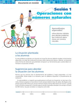 Documento en revisión


                                           Sesión 1
                                   Operaciones con
                                 números naturales

                                                                   Aprendizajes
                                                                   esperados:
                                                                   utiliza distintos métodos
                                                                   para abordar problemas
                                                                   que involucran opera-
                                                                   ciones con números
                                                                   naturales.




    La situación planteada
    a los alumnos
    En este problema se plantea una situación en la que los alumnos deberán emplear conocimientos
    adquiridos a lo largo de la educación primaria sobre operaciones básicas. Además, se presentan
    varias formas de resolución que pretenden enriquecer sus herramientas para cuando deban en-
    frentarse a situaciones similares.



    Sugerencias para abordar
    la situación con los alumnos
    Permita que los alumnos lean el planteamiento del problema y luego pregúnteles si lo han
    comprendido. Aclare dudas si es necesario, pero no adelante respuestas ni procedimientos de
    resolución.
        En este problema, un aspecto que puede generar confusión es el siguiente: es claro que si Da-
    niela y Octavio empiezan el recorrido al mismo tiempo desde la línea de salida, ella llegará antes
    porque avanza 500 metros por minuto mientras Octavio avanza 400 metros por minuto. Cuando
    Lucas y Pamela se preguntan si Daniela seguiría siendo la ganadora dándole una ventaja a Octavio
    de 300 metros, hay que considerar un esquema como éste:


    SALIDA                                                                                     META
               300m          1000m               2000m                3000m




4
 
