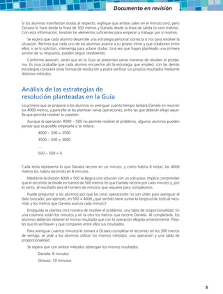 Documento en revisión

Si los alumnos manifiestan dudas al respecto, explique que ambos salen en el minuto cero, pero
Octavio lo hace desde la línea de 300 metros y Daniela desde la línea de salida (o cero metros).
Con esta información, tendrán los elementos suficientes para empezar a trabajar por sí mismos.
    Se espera que cada alumno desarrolle una estrategia personal (correcta o no) para resolver la
situación. Permita que cada uno de los alumnos avance a su propio ritmo y que colaboren entre
ellos; si se lo solicitan, intervenga para aclarar dudas. Una vez que hayan planteado una primera
versión de su respuesta, pueden seguir resolviendo.
    Conforme avancen, verán que en la Guía se presentan varias maneras de resolver el proble-
ma. Es muy probable que cada alumno encuentre ahí la estrategia que empleó; con las demás
estrategias conocerá otras formas de resolución y podrá verificar sus propios resultados mediante
distintos métodos.



Análisis de las estrategias de
resolución planteadas en la Guía
Lo primero que se propone a los alumnos es averiguar cuánto tiempo tardará Daniela en recorrer
los 4000 metros, y para ello se les plantean varias operaciones, entre las que deberán elegir aque-
lla que permita resolver la cuestión.
   Aunque la operación 4000 – 500 no permite resolver el problema, algunos alumnos pueden
pensar que es posible emplearla si se reitera:
          4000 − 500 = 3500
          3500 − 500 = 3000
          …
          500 − 500 = 0


Cada resta representa lo que Daniela recorre en un minuto, y como habría 8 restas, los 4000
metros los habría recorrido en 8 minutos.
    Mediante la división 4000 ÷ 500 se llega a una solución con un solo paso. Implica comprender
que el recorrido se divide en tramos de 500 metros (lo que Daniela recorre por cada minuto) y, por
lo tanto, el resultado será el número de minutos que requiere para completarlos.
    Puede preguntar a los alumnos por qué las otras operaciones no son útiles para averiguar el
dato buscado; por ejemplo, en 500 + 4000 ¿qué sentido tiene sumar la longitud de todo el reco-
rrido y los metros que Daniela avanza cada minuto?
    Enseguida se plantea otra manera de resolver el problema: una tabla de proporcionalidad. En
una columna están los minutos y en la otra los metros que recorre Daniela. Al completarla, los
alumnos deberían obtener el mismo resultado que con la operación elegida anteriormente. Pída-
les que lo verifiquen y que comparen entre ellos sus resultados.
   Para averiguar cuántos minutos le tomará a Octavio completar el recorrido sin los 300 metros
de ventaja, se pide a los alumnos utilizar los mismos métodos: una operación y una tabla de
proporcionalidad.
   Se espera que con ambos métodos obtengan los mismos resultados:
          Daniela: 8 minutos
          Octavio: 10 minutos




                                                                                                      5
 