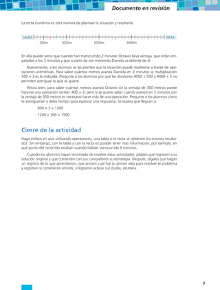 Documento en revisión

La recta numérica es otra manera de plantear la situación y resolverla.


SALIDA                                                                                   META
           300m          1000m               2000m                3000m


En ella puede verse que cuando han transcurrido 2 minutos Octavio lleva ventaja, que están em-
patados a los 3 minutos y que a partir de ese momento Daniela va delante de él.
    Nuevamente, a los alumnos se les plantea que la situación puede resolverse a través de ope-
raciones aritméticas. Para saber cuántos metros avanza Daniela en 3 minutos la multiplicación
500 × 3 es la indicada. Pregunte a los alumnos por qué las divisiones 4000 ÷ 500 y 4000 ÷ 3 no
permiten averiguar lo que se quiere.
    Ahora bien, para saber cuántos metros avanzó Octavio sin la ventaja de 300 metros puede
hacerse una operación similar: 400 × 3; pero si se quiere saber cuánto avanzó en 3 minutos con
la ventaja de 300 metros es necesario hacer más de una operación. Pregunte a los alumnos cómo
lo averiguarían y deles tiempo para explorar una respuesta. Se espera que lleguen a:
          400 × 3 = 1200
          1200 + 300 = 1500



Cierre de la actividad
Haga énfasis en que utilizando operaciones, una tabla o la recta se obtienen los mismos resulta-
dos. Sin embargo, con la tabla y con la recta es posible tener más información; por ejemplo, en
qué punto del recorrido estaban cuando habían transcurrido 6 minutos.
    Cuando los alumnos hayan terminado de resolver estas actividades, pídales que regresen a su
solución original y que comenten con sus compañeros su estrategia. Después, dígales que hagan
un registro de lo que aprendieron, que anoten cuál fue su primer idea para resolver el problema
y registren si cometieron errores, si lograron aclarar sus dudas, etcétera.




                                                                                                   7
 