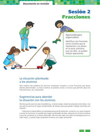 Documento en revisión


                                                                 Sesión 2
                                                               Fracciones


                                                                   Aprendizajes
                                                                   esperados:
                                                                   identifica a las fracciones
                                                                   como números que se
                                                                   representan y se ubican
                                                                   en la recta; asimismo,
                                                                   que con ellos se pueden
                                                                   realizar operaciones.




    La situación planteada
    a los alumnos
    Para resolver este problema los alumnos necesitarán comparar y sumar fracciones que tienen
    distinto denominador. La recta numérica se presenta como un recurso que permite ubicar las
    fracciones para, así, compararlas.



    Sugerencias para abordar
    la situación con los alumnos
    Permita que los alumnos lean el problema y, si tienen dudas, traten de aclararlas entre todos. Una
    vez que los alumnos lo hayan comprendido, dé tiempo para que puedan trabajar buscando una
    solución.
        Cada alumno desarrollará una estrategia personal de resolución, correcta o no, para comparar
    y sumar las fracciones. Es posible que hagan sombreados de área, ubicación en la recta numérica
    o que las conviertan en números decimales. Permita que cada uno utilice la estrategia que le re-
    sulte mejor, y cuando hayan propuesto al menos una, sigan avanzando.




8
 