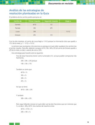 Documento en revisión


Análisis de las estrategias de
resolución planteadas en la Guía
El problema de los carritos podría pensarse así:

      Carrito de              Primer impulso         Segundo impulso             Llegó a

        Daniela                      4/10                  1/2

        Pamela                       3/6                   2/5

         Lucas                       3/8                                          11/12

        Octavio                      3/5                   1/3


Con los dos impulsos, el carrito de Lucas llegó a 11/12 porque la información dice que quedó a
1/12 de la meta, y 1 – 1/12 = 11/12.
    Lo primero que se propone a los alumnos es averiguar en qué orden quedaron los carritos tras
el primer impulso. Para ello, deberán comparar 4/10, 3/6, 3/8 y 3/5 (el carrito de Octavio quedó a
2/5 de la meta, es decir, avanzó de cero a 3/5).
   Una estrategia para hacerlo sería la siguiente:
          Tres de estas fracciones tienen como numerador el 3, así que pueden compararse más
          fácilmente,
                  3/8 < 3/6 < 3/5 porque
                  1/8 < 1/6 < 1/5


          También es cierto que
                  4/10 < ½
                  3/6 = ½
                  3/8 < ½
                  3/5 > ½


          Así que se tiene:
                  4/10 < 3/6 < 3/5


          Y también
                  3/8 < 3/6 < 3/5


          Pero sigue faltando conocer en qué orden van las dos fracciones que son menores que
          ½, es decir, 3/8 y 4/10. Una manera de hacerlo es ésta:
                  4/10 + 1/10 = ½
                  3/8 + 1/8 = ½




                                                                                                     9
 