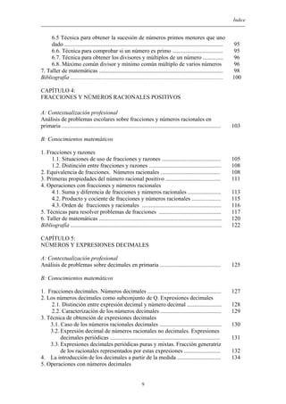Índice
6.5 Técnica para obtener la sucesión de números primos menores que uno
dado ..............................................................................................................
6.6. Técnica para comprobar si un número es primo ...................................
6.7. Técnica para obtener los divisores y múltiplos de un número ..............
6.8. Máximo común divisor y mínimo común múltiplo de varios números
7. Taller de matemáticas ......................................................................................
Bibliografía ..........................................................................................................
95
95
96
96
98
100
CAPÍTULO 4:
FRACCIONES Y NÚMEROS RACIONALES POSITIVOS
A: Contextualización profesional
Análisis de problemas escolares sobre fracciones y números racionales en
primaria ..............................................................................................................
B: Conocimientos matemáticos
1. Fracciones y razones
1.1. Situaciones de uso de fracciones y razones .........................................
1.2. Distinción entre fracciones y razones ..................................................
2. Equivalencia de fracciones. Números racionales .........................................
3. Primeras propiedades del número racional positivo ......................................
4. Operaciones con fracciones y números racionales
4.1. Suma y diferencia de fracciones y números racionales .......................
4.2. Producto y cociente de fracciones y números racionales ....................
4.3. Orden de fracciones y racionales .......................................................
5. Técnicas para resolver problemas de fracciones ...........................................
6. Taller de matemáticas .....................................................................................
Bibliografía .........................................................................................................
103
105
108
108
111
113
115
116
117
120
122
CAPÍTULO 5:
NÚMEROS Y EXPRESIONES DECIMALES
A: Contextualización profesional
Análisis de problemas sobre decimales en primaria ..........................................
B: Conocimientos matemáticos
1. Fracciones decimales. Números decimales ...................................................
2. Los números decimales como subconjunto de Q. Expresiones decimales
2.1. Distinción entre expresión decimal y número decimal ........................
2.2. Caracterización de los números decimales ..........................................
3. Técnica de obtención de expresiones decimales
3.1. Caso de los números racionales decimales ...........................................
3.2. Expresión decimal de números racionales no decimales. Expresiones
decimales periódicas ............................................................................
3.3. Expresiones decimales periódicas puras y mixtas. Fracción generatriz
de los racionales representados por estas expresiones .........................
4. La introducción de los decimales a partir de la medida ..............................
5. Operaciones con números decimales
125
127
128
129
130
131
132
134
9
 