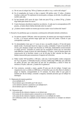 Multiplicación y división
c) De mi casa al colegio hay 760 m.¿Cuántos cm ando si voy y vuelvo del colegio?
d) En el cumpleaños de Laura se iban a repartir 108 globos entre 12 niños. ¿Cuántos
tocaban a cada uno? Si explotaron la tercera parte, averigua, sin dividir, los globos que
recibió cada niño.
e) Se han llenado 5432 sacos de trigo. Cada uno pesa 92 kg. y sobran 20 kg. ¿Cuánto
trigo había para llenar los sacos?
f) Cuatro hermanos decidieron repartirse sus ahorros. A cada uno le correspondieron 658
pesetas. ¿Cuánto dinero habían ahorrado entre los cuatro?
g) ¿Cuántos metros mediría un monte que tuviese cuatro veces la altura del Aneto?
8. Resuelve los problemas que se enuncian a continuación utilizando métodos aritméticos.
a) Se quieren repartir 1200 ptas. entre tres personas, de manera que una tenga la mitad de
la otra, y la tercera persona tenga igual que las otras dos juntas. Calcula lo que
corresponde a cada una.
b) Un demandadero tiene que ir 2 veces al mes a un pueblo situado a 25 km del punto
donde reside. Al principio hacía los viajes en coche, costándole 15 ptas el recorrido de
25 km, pero después compró una bicicleta en 1830 ptas, dedicándola exclusivamente
al citado servicio. Teniendo en cuenta que los neumáticos tienen que ser renovados
cada 6000 km, siendo el precio de cada neumático 125 ptas, y que los demás gastos de
conservación de la bicicleta vienen a ser de 60 ptas al año, calcular los años que
habrán transcurrido para economizar el importe de la bicicleta
c) Pablo vendió 160 bocadillos a 200 ptas. cada uno. Cada bocadillo estaba compuesto
de 75 gr. de jamón, 2 rebanadas de pan y mostaza. Pablo pagó 1000 ptas. por cada kilo
de jamón, 60 ptas. por cada barra de pan (de 20 rebanadas) y utilizó 8 botes de
mostaza a 50 ptas. cada uno. ¿Cuánta fue su ganancia?
d) Una costurera, cosiendo a mano, ganaba 50 ptas por día de trabajo. Compró una
maquina de coser a crédito en 4800 ptas y el beneficio que con ella obtuvo lo dedicó a
pagar su importe, consiguiéndolo en 32 semanas. Se desea saber lo que ganó la
modista por día de trabajo, cosiendo a maquina, teniendo presente que no trabajó los
domingos.
9. Representa de manera genérica:
a) un múltiplo de 5.
b) un número que al dividirlo por 8 dé resto 3.
c) los números anterior y posterior a un múltiplo de 4.
d) un número que no es múltiplo de 5
10. Demuestra que:
a) la suma de dos números impares es un número par.
b) la suma de tres números pares consecutivos es un múltiplo de 6.
c) la suma de dos números impares consecutivos es un múltiplo de cuatro.
d) la diferencia entre los cuadrados de dos números consecutivos es siempre un número
impar.
99
 