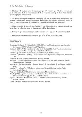 E. Cid, J. D. Godino y C. Batanero
100
11. El número de páginas de un libro es mayor que 400 y menor que 500. Si se cuentan de 2
en 2, sobra una; de 3 en 3 sobran dos; de 5 en 5 sobran cuatro y de 7 en 7 sobran seis.
¿Cuántas páginas tiene el libro?
12. Un pasillo rectangular de 860 cm. de largo y 240 cm. de ancho se ha embaldosado con
baldosas cuadradas de la mayor dimensión posible para que cupieran un número entero de
estas. ¿Cuál es la dimensión de cada baldosa? ¿Cuántas baldosas se han empleado?
13. El m.c.m. de los términos de una fracción es 340. Determina dicha fracción sabiendo que
no se altera su valor si se suma 20 al numerador y 25 al denominador .
14. Demuestra que si n es un número par los números n(n2
+4) y n(n2
-4) son múltiplos de 8.
15. Siendo n un número natural, demuestra que 2n3
+ 3n2
+ n es divisible por 6.
BIBLIOGRAFÍA
Brousseau, G., Duval, A. y Vinrich, G. (1995). Thèmes mathématiques pour la préparation
du concours CRPE. Talence: Irem D’Aquitaine.
Castro, E. (2001). Multiplicación y división. En E. Castro (Ed.). Didáctica de la matemática
en la Educación Primaria (pp. 203-230). Madrid: Síntesis.
Ferrero, L. y cols (1999). Matemáticas (3º a 6ª Primaria). Madrid: Anaya.
Giménez, J. y Girondo, L. (1993). Cálculo en la escuela. Reflexiones y propuestas. Barcelona:
Graó.
Gómez, B. (1988). Numeración y cálculo. Madrid: Síntesis.
Martínez, J. (1991). Numeración y operaciones básicas en la educación primaria. Madrid:
Editorial Escuela Española.
Maza, C. (1991). Multiplicación y división. A través de la resolución de problemas. Madrid:
Visor.
Maurin, C. y Johsua, A. (1993). Les structures numériques à l’école primaire. París:
Marketing (Ellipses).
Puig, L. y Cerdán, F. (1988). Problemas aritméticos. Madrid: Síntesis.
Roa, R. (2001). Algoritmos de cálculo. En E. Castro (Ed.). Didáctica de la matemática en la
Educación Primaria (pp. 231-256). Madrid: Síntesis.
Segovia, I. Castro, E. Castro, Enr. y Rico, L. (1989 ). Estimación en cálculo y medida.
Madrid: Síntesis.
Udina, F. (1989). Aritmética y calculadora. Madrid: Síntesis.
 
